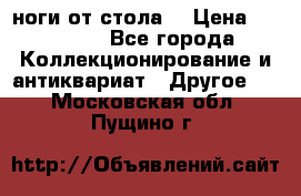 ноги от стола. › Цена ­ 12 000 - Все города Коллекционирование и антиквариат » Другое   . Московская обл.,Пущино г.